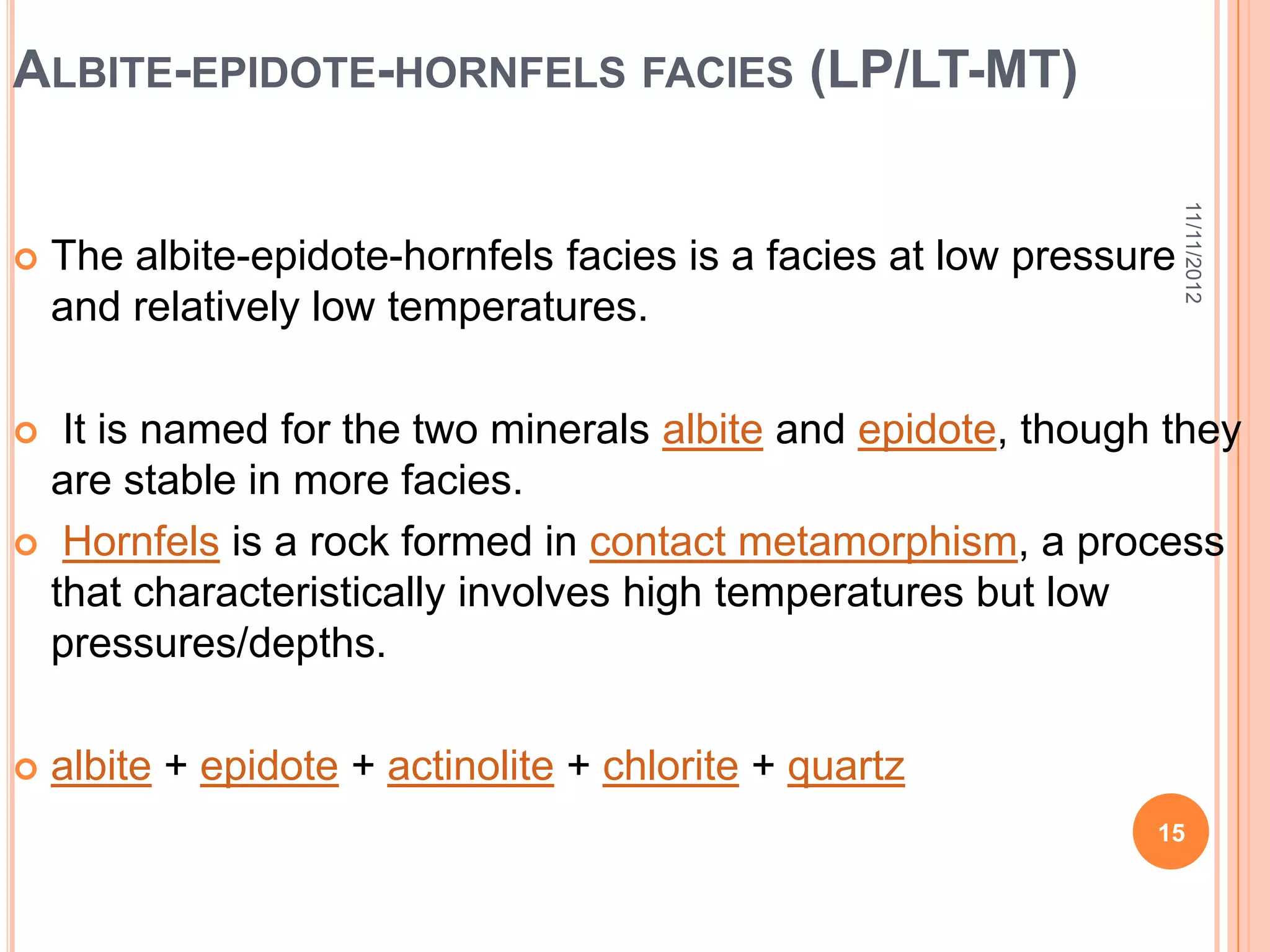 ALBITE-EPIDOTE-HORNFELS FACIES (LP/LT-MT)




                                                                     11/11/2012
   The albite-epidote-hornfels facies is a facies at low pressure
    and relatively low temperatures.

  It is named for the two minerals albite and epidote, though they
  are stable in more facies.
 Hornfels is a rock formed in contact metamorphism, a process
  that characteristically involves high temperatures but low
  pressures/depths.

   albite + epidote + actinolite + chlorite + quartz
                                                                15
 