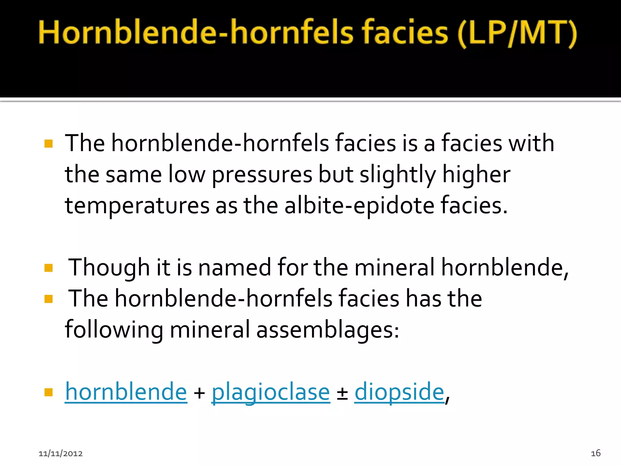    The hornblende-hornfels facies is a facies with
     the same low pressures but slightly higher
     temperatures as the albite-epidote facies.

    Though it is named for the mineral hornblende,
    The hornblende-hornfels facies has the
     following mineral assemblages:

    hornblende + plagioclase ± diopside,

11/11/2012                                             16
 