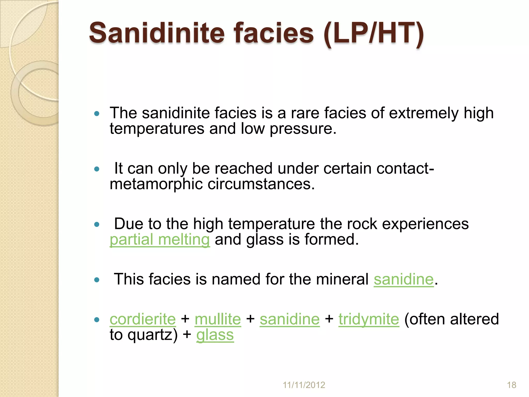 Sanidinite facies (LP/HT)

   The sanidinite facies is a rare facies of extremely high
    temperatures and low pressure.

   It can only be reached under certain contact-
    metamorphic circumstances.

   Due to the high temperature the rock experiences
    partial melting and glass is formed.

   This facies is named for the mineral sanidine.

   cordierite + mullite + sanidine + tridymite (often altered
    to quartz) + glass

                             11/11/2012                          18
 