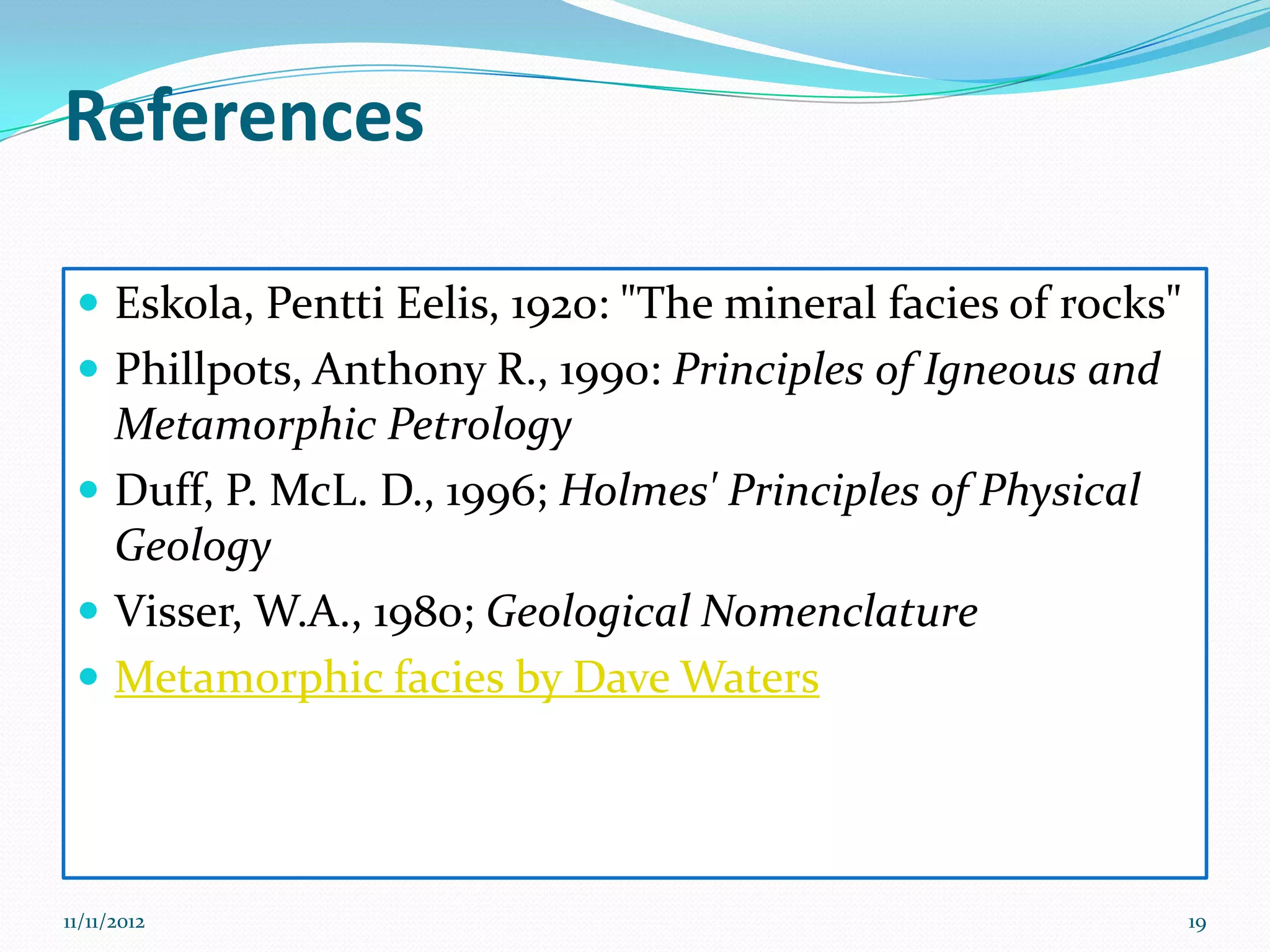 References

  Eskola, Pentti Eelis, 1920: "The mineral facies of rocks"
  Phillpots, Anthony R., 1990: Principles of Igneous and
   Metamorphic Petrology
  Duff, P. McL. D., 1996; Holmes' Principles of Physical
   Geology
  Visser, W.A., 1980; Geological Nomenclature
  Metamorphic facies by Dave Waters




11/11/2012                                                     19
 