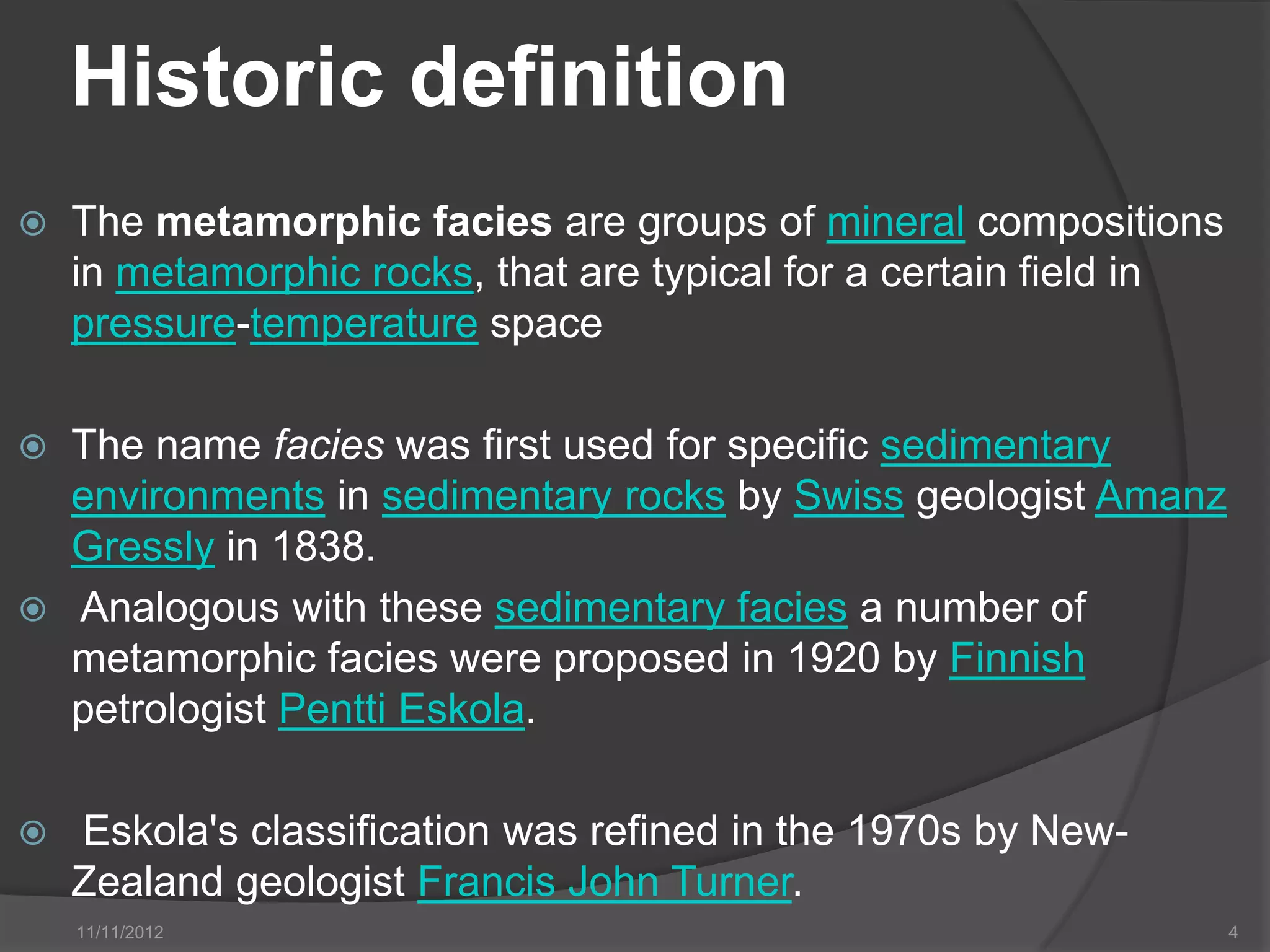 Historic definition
   The metamorphic facies are groups of mineral compositions
    in metamorphic rocks, that are typical for a certain field in
    pressure-temperature space

   The name facies was first used for specific sedimentary
    environments in sedimentary rocks by Swiss geologist Amanz
    Gressly in 1838.
   Analogous with these sedimentary facies a number of
    metamorphic facies were proposed in 1920 by Finnish
    petrologist Pentti Eskola.

   Eskola's classification was refined in the 1970s by New-
    Zealand geologist Francis John Turner.
    11/11/2012                                                      4
 
