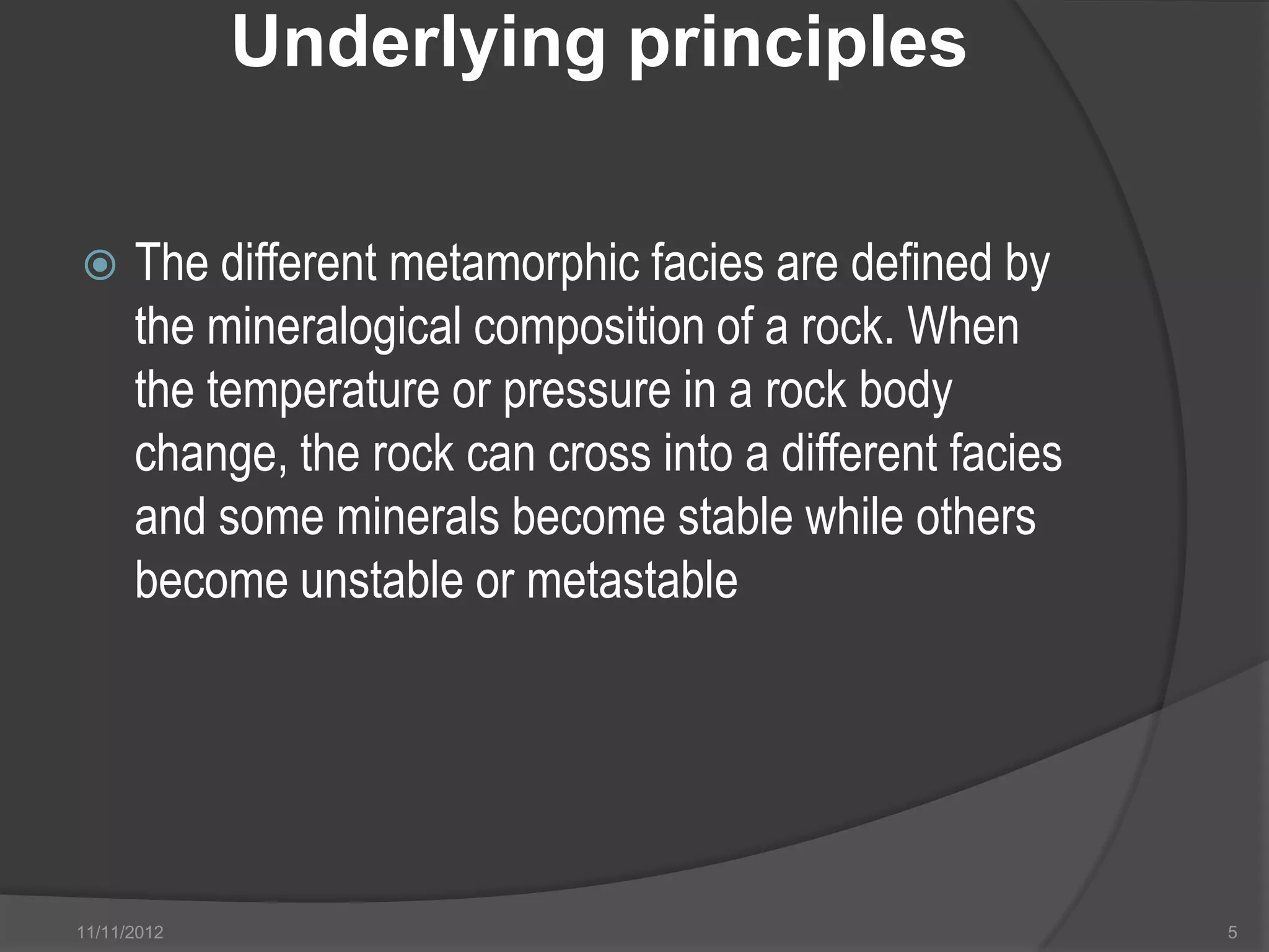 Underlying principles

     The different metamorphic facies are defined by
      the mineralogical composition of a rock. When
      the temperature or pressure in a rock body
      change, the rock can cross into a different facies
      and some minerals become stable while others
      become unstable or metastable




11/11/2012                                                 5
 