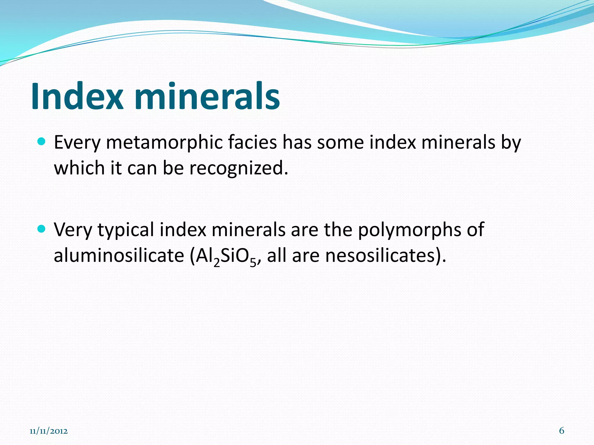 Index minerals
  Every metamorphic facies has some index minerals by
      which it can be recognized.

  Very typical index minerals are the polymorphs of
      aluminosilicate (Al2SiO5, all are nesosilicates).




11/11/2012                                                6
 
