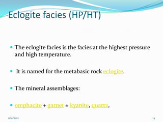 Eclogite facies (HP/HT)


  The eclogite facies is the facies at the highest pressure
      and high temperature.

  It is named for the metabasic rock eclogite.


  The mineral assemblages:


  omphacite + garnet ± kyanite, quartz,

11/11/2012                                                     14
 