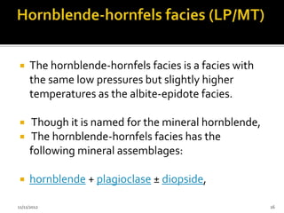     The hornblende-hornfels facies is a facies with
     the same low pressures but slightly higher
     temperatures as the albite-epidote facies.

    Though it is named for the mineral hornblende,
    The hornblende-hornfels facies has the
     following mineral assemblages:

    hornblende + plagioclase ± diopside,

11/11/2012                                             16
 