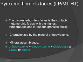 Pyroxene-hornfels facies (LP/MT-HT)


       The pyroxene-hornfels facies is the contact-
        metamorphic facies with the highest
        temperatures and is, like the granulite facies

         Characterized by the mineral orthopyroxene.

       Mineral assemblages:
       orthopyroxene + clinopyroxene + plagioclase ±
        olivine or quartz


  11/11/2012                                             17
 