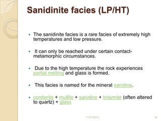 Sanidinite facies (LP/HT)

   The sanidinite facies is a rare facies of extremely high
    temperatures and low pressure.

   It can only be reached under certain contact-
    metamorphic circumstances.

   Due to the high temperature the rock experiences
    partial melting and glass is formed.

   This facies is named for the mineral sanidine.

   cordierite + mullite + sanidine + tridymite (often altered
    to quartz) + glass

                             11/11/2012                          18
 