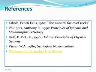 References

  Eskola, Pentti Eelis, 1920: "The mineral facies of rocks"
  Phillpots, Anthony R., 1990: Principles of Igneous and
   Metamorphic Petrology
  Duff, P. McL. D., 1996; Holmes' Principles of Physical
   Geology
  Visser, W.A., 1980; Geological Nomenclature
  Metamorphic facies by Dave Waters




11/11/2012                                                     19
 