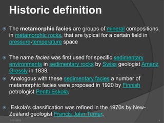 Historic definition
   The metamorphic facies are groups of mineral compositions
    in metamorphic rocks, that are typical for a certain field in
    pressure-temperature space

   The name facies was first used for specific sedimentary
    environments in sedimentary rocks by Swiss geologist Amanz
    Gressly in 1838.
   Analogous with these sedimentary facies a number of
    metamorphic facies were proposed in 1920 by Finnish
    petrologist Pentti Eskola.

   Eskola's classification was refined in the 1970s by New-
    Zealand geologist Francis John Turner.
    11/11/2012                                                      4
 