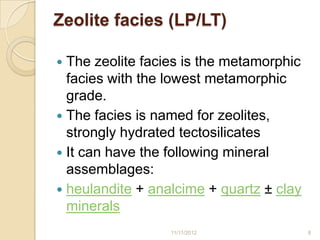 Zeolite facies (LP/LT)

 The zeolite facies is the metamorphic
  facies with the lowest metamorphic
  grade.
 The facies is named for zeolites,
  strongly hydrated tectosilicates
 It can have the following mineral
  assemblages:
 heulandite + analcime + quartz ± clay
  minerals
                  11/11/2012              8
 