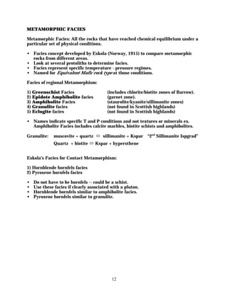 METAMORPHIC FACIES

Metamorphic Facies: All the rocks that have reached chemical equilibrium under a
particular set of physical conditions.

• Facies concept developed by Eskola (Norway, 1915) to compare metamorphic
  rocks from different areas.
• Look at several protoliths to determine facies.
• Facies represent specific temperature - pressure regimes.
• Named for Equivalent Mafic rock type at those conditions.

Facies of regional Metamorphism:

1) Greenschist Facies                    (includes chlorite/biotite zones of Barrow).
2) Epidote Amphibolite facies            (garnet zone).
3) Amphibolite Facies                    (staurolite/kyanite/sillimanite zones)
4) Granulite facies                      (not found in Scottish highlands)
5) Eclogite facies                       (not found in Scottish highlands)

• Names indicate specific T and P conditions and not textures or minerals ex.
  Amphibolite Facies includes calcite marbles, biotite schists and amphibolites.

Granulite:    muscovite + quartz ó sillimanite + Kspar       “2nd Sillimanite Ispgrad”
              Quartz + biotite ó Kspar + hypersthene


Eskola’s Facies for Contact Metamorphism:

1) Hornblende hornfels facies
2) Pyroxene hornfels facies

•   Do not have to be hornfels -- could be a schist.
•   Use these facies if clearly associated with a pluton.
•   Hornblende hornfels similar to amphibolite facies.
•   Pyroxene hornfels similar to granulite.




                                           12
 