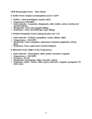 NEW Metamorphic Facies -- Since Eskola

6. Zeolite Facies: Incipient metamorphism at low T and P

• Zeolites = Hydrated feldspars (mostly calcic).
• Temperatures 100-200oC.
• Index minerals = Laumonite, thompsonite, other zeolites, calcite, interlayered
  smectite/chlorite.
• Metabasalts: Veins and amygdule fillings
• Sandstones: Veins, interstitial pore space fillings.

7. Prehnite-Pumpellyite Facies (Sub-greenschist, low T, P)

• Index minerals = Prehnite, pumpellyite, calcite, chlorite, albite
• Temperatures = 150-250oC
• Metabasalts: Veins, amygdules, replacement of primary plagioclase, olivine,
  glass.
• Sandstones: Veins, replacement of clastic feldspars.

8. Blueschist Facies: High P at low Temperatures

•   Index minerals = Glaucophane, albite, jadeite, lawsonite, aragonite.
•   Temperatures = 250-350oC.
•   Pressures > 6-8 kb.
•   Metabasalts: Glaucophane, albite, lawsonite, sphene
•   Sandstones, shales: Jadeite, albite, quartz, lawsonite, aragonite, paragonite (Na
    white mica)




                                          13
 
