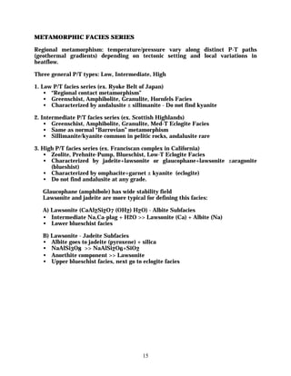 METAMORPHIC FACIES SERIES

Regional metamorphism: temperature/pressure vary along distinct P-T paths
(geothermal gradients) depending on tectonic setting and local variations in
heatflow.

Three general P/T types: Low, Intermediate, High

1. Low P/T facies series (ex. Ryoke Belt of Japan)
    • “Regional contact metamorphism”
    • Greenschist, Amphibolite, Granulite, Hornfels Facies
    • Characterized by andalusite ± sillimanite - Do not find kyanite

2. Intermediate P/T facies series (ex. Scottish Highlands)
    • Greenschist, Amphibolite, Granulite, Med-T Eclogite Facies
    • Same as normal “Barrovian” metamorphism
    • Sillimanite/kyanite common in pelitic rocks, andalusite rare

3. High P/T facies series (ex. Franciscan complex in California)
   • Zeolite, Prehnite-Pump, Blueschist, Low-T Eclogite Facies
   • Characterized by jadeite+lawsonite or glaucophane+lawsonite ±aragonite
      (blueshist)
   • Characterized by omphacite+garnet ± kyanite (eclogite)
   • Do not find andalusite at any grade.

   Glaucophane (amphibole) has wide stability field
   Lawsonite and jadeite are more typical for defining this facies:

   A) Lawsonite (CaAl2Si2O7 (OH2) H2O) - Albite Subfacies
   • Intermediate Na,Ca-plag + H2O >> Lawsonite (Ca) + Albite (Na)
   • Lower blueschist facies

   B) Lawsonite - Jadeite Subfacies
   • Albite goes to jadeite (pyroxene) + silica
   • NaAlSi3O8 >> NaAlSi2O6+SiO2
   • Anorthite component >> Lawsonite
   • Upper blueschist facies, next go to eclogite facies




                                         15
 