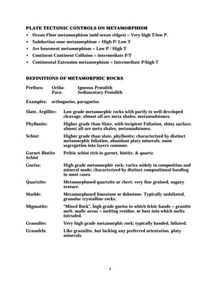 PLATE TECTONIC CONTROLS ON METAMORPHISM
• Ocean Floor metamorphism (mid-ocean ridges) = Very high T/low P.
• Subduction zone metamorphism = High P/ Low T
• Arc basement metamorphism = Low P / High T
• Continent-Continent Collision = intermediate P/T
• Continental Extension metamorphism = Intermediate P/high T


DEFINITIONS OF METAMORPHIC ROCKS

Prefixes:     Ortho-       Igneous Protolith
              Para-        Sedimentary Protolith

Examples:     orthogneiss, paragneiss

Slate, Argillite:   Low grade metamorphic rocks with partly to well-developed
                    cleavage; almost all are meta shales, metamudstones.
Phyllonite:         Higher grade than Slate, with incipient Foliation, shiny surface;
                    almost all are meta shales, metamudstones.
Schist:             Higher grade than slate, phyllonite; characterized by distinct
                    metamorphic foliation, abundant platy minerals, some
                    segregation into layers common.
Garnet-Biotite      Pelitic schist rich in garnet, biotite, & quartz.
Schist
Gneiss:             High grade metamorphic rock; varies widely in composition and
                    mineral mode; characterized by distinct compositional banding
                    in most cases.
Quartzite:          Metamorphosed quartzite or chert; very fine grained, sugary
                    texture.
Marble:             Metamorphosed limestone or dolostone. Typically unfoliated,
                    granular crystalline rocks.
Migmatite:          “Mixed Rock”, high grade gneiss in which felsic bands = granitic
                    melt, mafic areas = melting residue, or host into which melts
                    intruded.
Granulite:          Very high grade metamorphic rock; typically banded, foliated.
Granofels:          Like granulite, but lacking any preferred orientation, platy
                    minerals.




                                            4
 