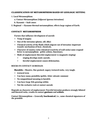 CLASSIFICATION OF METAMORPHISM BASED OF GEOLOGIC SETTING

1. Local Metamorphism:
   a. Contact Metamorphism [Adjacent igneous intrusions]
   b. Dynamic = fault zones
2. Regional = Dynamo-thermal metamorphism, effects large regions of Earth.


CONTACT METAMORPHISM

   Factors that influence development of aureole
   • Temp of magma
   • Size of the intrusion (pluton, sill, dike)
   • Chemical activity of the fluids which migrate out of intrusion: important
     transfer mechanism of heat, chemicals.
   • Character of country rocks (chemical reactivity of wall rocks) some respond
     better to metamorphism pelitic schists, limestones.
   • Mode of emplacement (forceful emplacement vs magmatic stoping)
      •      stoping develops static aureole,
      •      forceful emplacement causes deformation.

ROCKS IN CONTACT AUREOLES

   Hornfels = Massive, fine grained, sugary textured rocks, very tough;
   • textural term
   • Can have many protoliths (pelitic, felsic volcanic common)
   • No compositional meaning to hornfels
   • Can have large Xtls growing within
   • Not the exclusive rock at contact aureole

Depends on character of emplacement: Forceful intrusion produces strongly foliated
and lineated rocks, results in contact gneisses and schists.

Contact Metamorphism = Generally Isochemical, i.e., same chemical signatures of
the protolith




                                           5
 