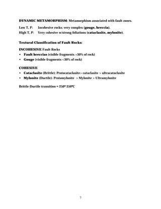 DYNAMIC METAMORPHISM: Metamorphism associated with fault zones.

Low T, P:    Incohesive rocks; very complex (gouge, breccia).
High T, P:   Very cohesive w/strong foliations (cataclasite, mylonite).


Textural Classification of Fault Rocks:

INCOHESIVE Fault Rocks
• Fault breccias (visible fragments >30% of rock)
• Gouge (visible fragments <30% of rock)

COHESIVE
• Cataclasite (Brittle): Protocataclasite> cataclasite > ultracataclasite
• Mylonite (Ductile): Protomylonite > Mylonite > Ultramylonite

Brittle-Ductile transition ≈ 250º-350ºC




                                          7
 