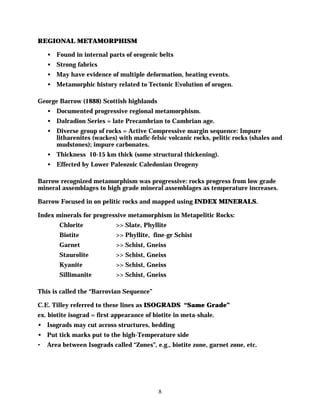 REGIONAL METAMORPHISM

    • Found in internal parts of orogenic belts
    • Strong fabrics
    • May have evidence of multiple deformation, heating events.
    • Metamorphic history related to Tectonic Evolution of orogen.

George Barrow (1888) Scottish highlands
    • Documented progressive regional metamorphism.
    • Dalradion Series = late Precambrian to Cambrian age.
    • Diverse group of rocks = Active Compressive margin sequence: Impure
      litharenites (wackes) with mafic-felsic volcanic rocks, pelitic rocks (shales and
      mudstones); impure carbonates.
    • Thickness 10-15 km thick (some structural thickening).
    • Effected by Lower Paleozoic Caledonian Orogeny

Barrow recognized metamorphism was progressive: rocks progress from low grade
mineral assemblages to high grade mineral assemblages as temperature increases.

Barrow Focused in on pelitic rocks and mapped using INDEX MINERALS.

Index minerals for progressive metamorphism in Metapelitic Rocks:
        Chlorite            >> Slate, Phyllite
        Biotite             >> Phyllite, fine-gr Schist
        Garnet              >> Schist, Gneiss
        Staurolite          >> Schist, Gneiss
        Kyanite             >> Schist, Gneiss
        Sillimanite         >> Schist, Gneiss

This is called the “Barrovian Sequence”

C.E. Tilley referred to these lines as ISOGRADS “Same Grade”
ex. biotite isograd = first appearance of biotite in meta-shale.
• Isograds may cut across structures, bedding
• Put tick marks put to the high-Temperature side
•   Area between Isograds called “Zones”, e.g., biotite zone, garnet zone, etc.




                                           8
 
