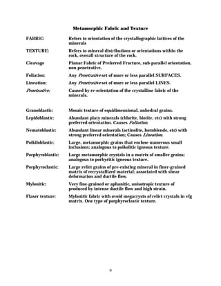 Metamorphic Fabric and Texture

FABRIC:            Refers to orientation of the crystallographic lattices of the
                   minerals
TEXTURE:           Refers to mineral distributions or orientations within the
                   rock, overall structure of the rock.
Cleavage           Planar Fabric of Preferred Fracture, sub-parallel orientation,
                   non-penetrative.
Foliation:         Any Penetrative set of more or less parallel SURFACES.
Lineation:         Any Penetrative set of more or less parallel LINES.
Penetrative:       Caused by re-orientation of the crystalline fabric of the
                   minerals.


Granoblastic:      Mosaic texture of equidimensional, anhedral grains.
Lepidoblastic:     Abundant platy minerals (chlorite, biotite, etc) with strong
                   preferred orientation. Causes Foliation.
Nematoblastic:     Abundant linear minerals (actinolite, hornblende, etc) with
                   strong preferred orientation; Causes Lineation.
Poikiloblastic:    Large, metamorphic grains that enclose numerous small
                   inclusions; analogous to poikolitic igneous texture.
Porphyroblastic:   Large metamorphic crystals in a matrix of smaller grains;
                   analogous to porhyritic igneous texture.
Porphyroclastic:   Large relict grains of pre-existing mineral in finer-grained
                   matrix of recrystallized material; associated with shear
                   deformation and ductile flow.
Mylonitic:         Very fine-grained or aphanitic, anisotropic texture of
                   produced by intense ductile flow and high strain.
Flaser texture:    Mylonitic fabric with ovoid megacrysts of relict crystals in vfg
                   matrix. One type of porphyroclastic texture.




                                        9
 