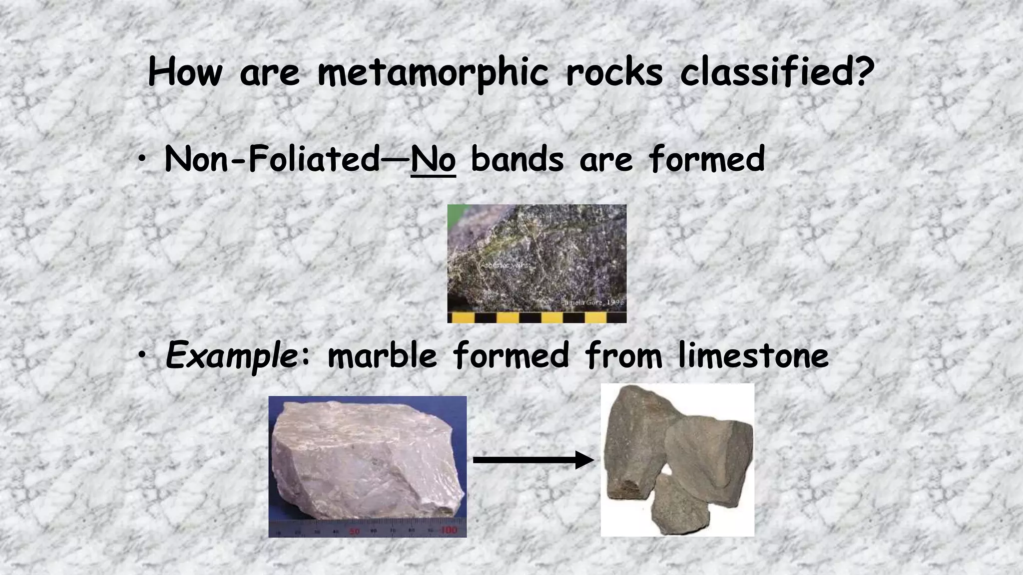 How are metamorphic rocks classified?
• Non-Foliated—No bands are formed
• Example: marble formed from limestone