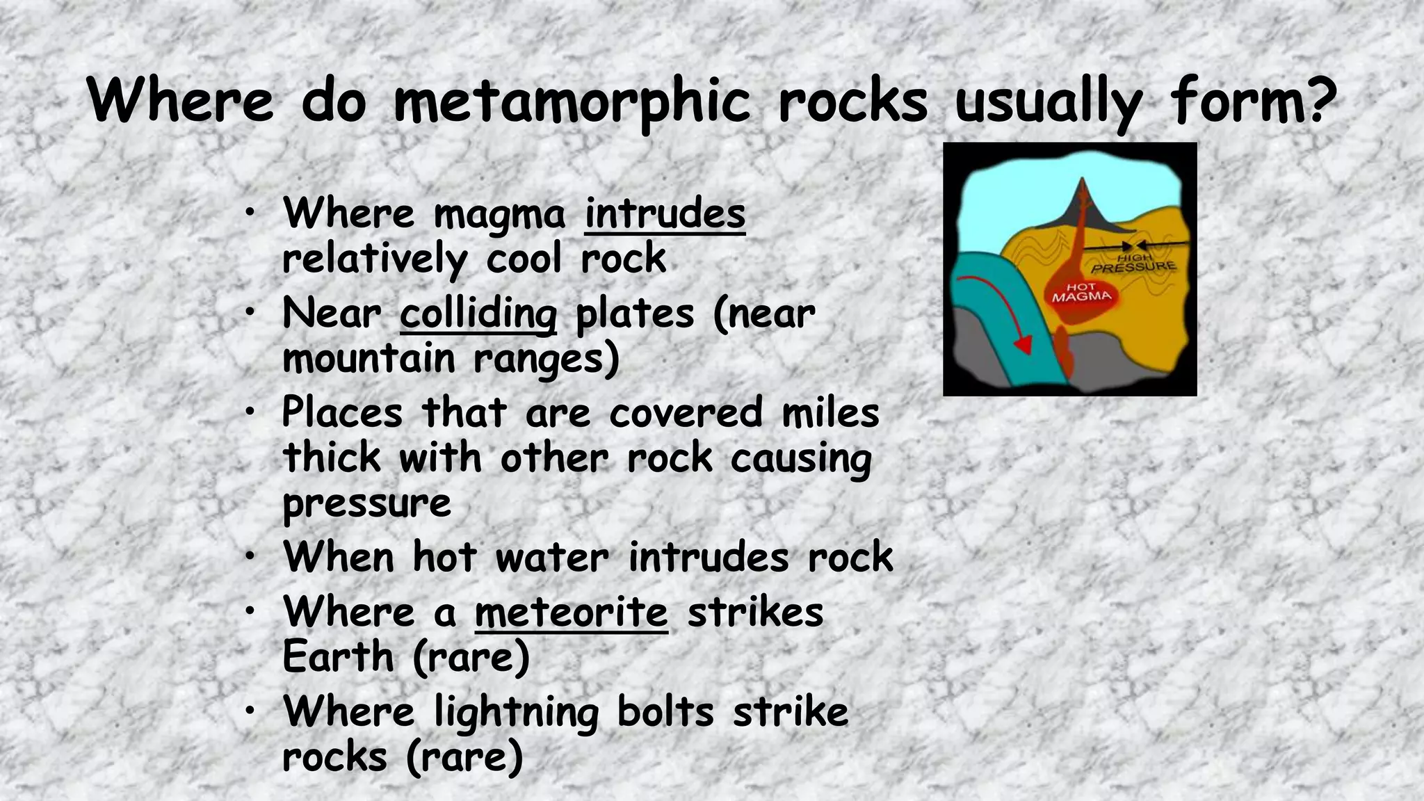 Where do metamorphic rocks usually form?
• Where magma intrudes
relatively cool rock
• Near colliding plates (near
mountain ranges)
• Places that are covered miles
thick with other rock causing
pressure
• When hot water intrudes rock
• Where a meteorite strikes
Earth (rare)
• Where lightning bolts strike
rocks (rare)