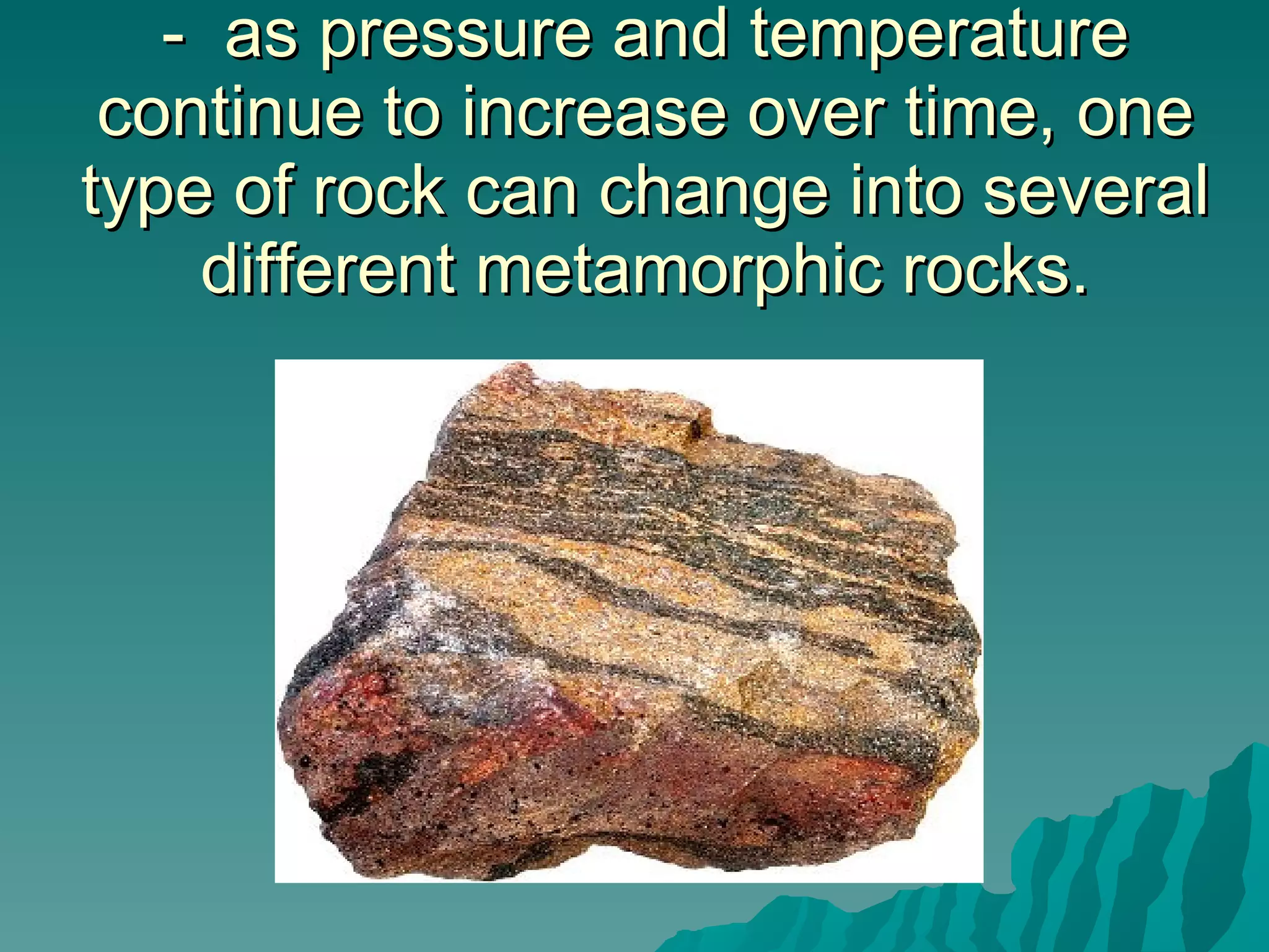 -  as pressure and temperature continue to increase over time, one type of rock can change into several different metamorphic rocks. 