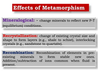 Effects of Metamorphism
Mineralogical: - change minerals to reflect new P-T
(equilibrium) conditions.
Recrystallization: change of existing crystal size and
shape to form layers (e.g., shale to schist), interlocking
crystals (e.g., sandstone to quartzite).
Recombination: Recombination of elements in pre-
existing minerals to form stable new ones.
Addition/subtraction of ions common when fluid is
present.
 
