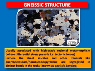 Usually associated with high-grade regional metamorphism
(where differential stress prevails I.e. tectonic forces)
- where the sheet silicates and other minerals like
quartz/feldspars/hornblende/pyroxene are segregated in
distinct bands in the rocks- known as gneissic banding.
 