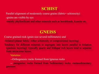 SCHIST
Parallel alignment of moderately coarse grains (fabric= schistocity)
-grains are visible by eye
-mainly phyllosilicate and other minerals such as hornblende, kyanite etc.
GNEISS
Coarse grained rock (grain size several millimeters) and
-foliated (planar fabric: either schistosity or compositional layering)
Tendency for different minerals to segregate into layers parallel to foliation
(gneissic layering): typically quartz and feldspar rich layers tend to separate
from micaceous layers.
Varieties:
--Orthogenesis: rocks formed from Igneous rocks
-- paragneiss: rocks formed from Sedimentary rocks -metasedimentary
gneisses
 