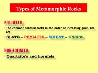 Types of Metamorphic Rocks
The common foliated rocks in the order of increasing grain size
are
SLATE – PHYLLITE – SCHIST – GNEISS
Quartzite's and hornfels
 