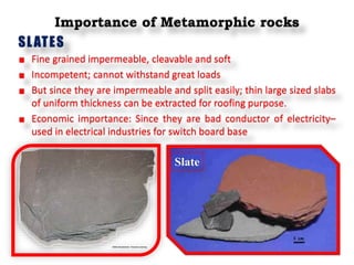 Importance of Metamorphic rocks
SLATES
Fine grained impermeable, cleavable and soft
Incompetent; cannot withstand great loads
But since they are impermeable and split easily; thin large sized slabs
of uniform thickness can be extracted for roofing purpose.
Economic importance: Since they are bad conductor of electricity–
used in electrical industries for switch board base
Slate
 