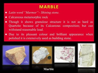 MARBLE
 Latin word “Marmor”– Shining stone.
 Calcareous metamorphic rock
 Though it shows granulose structure it is not as hard as
Quartzite because of its Calcareous composition; but can
withstand reasonable load.
 Due to its pleasant colour and brilliant appearance when
polished it is extensively used as building stone.
Marble
 