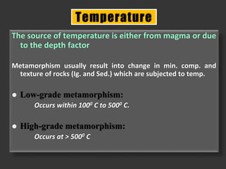 The source of temperature is either from magma or due
to the depth factor
Metamorphism usually result into change in min. comp. and
texture of rocks (Ig. and Sed.) which are subjected to temp.
 Low-grade metamorphism:
Occurs within 1000 C to 5000 C.
 High-grade metamorphism:
Occurs at > 5000 C
Temperature
 