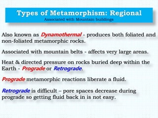 Types of Metamorphism: Regional
Associated with Mountain buildings
Also known as Dynamothermal - produces both foliated and
non-foliated metamorphic rocks.
Heat & directed pressure on rocks buried deep within the
Earth - Prograde or Retrograde.
Associated with mountain belts - affects very large areas.
Prograde metamorphic reactions liberate a fluid.
Retrograde is difficult – pore spaces decrease during
prograde so getting fluid back in is not easy.
 