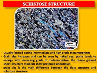 - Usually formed during intermediate and high grade metamorphism
- Grain size increases and can be seen by naked eye; grains tends to
enlarge with increasing grade of metamorphism; the coarse grained
sheet-structure minerals show preferred orientation
- grain size is the main difference between the slaty structure and
schistose structure.
 