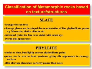 Classification of Metamorphic rocks based
on texture/structures
PHYLLITE
-similar to slate, but slightly coarser phyllosilicate grains
-grains can be seen in hand specimen, giving silk appearance to cleavage
surfaces
-often cleavage planes less perfectly planar than slates
SLATE
-strongly cleaved rock
-cleavage planes are developed due to orientation of fine phyllosilicate grains
e.g. Muscovite, biotite, chlorite etc.
-individual grains too fine to be visible with naked eye
-overall dull appearance
 