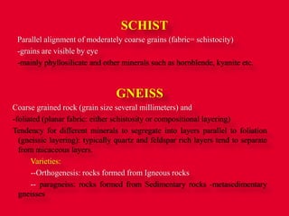 SCHIST
Parallel alignment of moderately coarse grains (fabric= schistocity)
-grains are visible by eye
-mainly phyllosilicate and other minerals such as hornblende, kyanite etc.
GNEISS
Coarse grained rock (grain size several millimeters) and
-foliated (planar fabric: either schistosity or compositional layering)
Tendency for different minerals to segregate into layers parallel to foliation
(gneissic layering): typically quartz and feldspar rich layers tend to separate
from micaceous layers.
Varieties:
--Orthogenesis: rocks formed from Igneous rocks
-- paragneiss: rocks formed from Sedimentary rocks -metasedimentary
gneisses
 