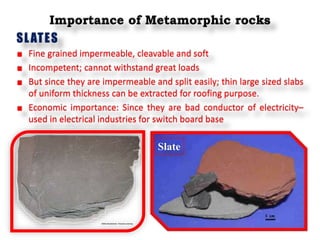 Importance of Metamorphic rocks
SLATES
Fine grained impermeable, cleavable and soft
Incompetent; cannot withstand great loads
But since they are impermeable and split easily; thin large sized slabs
of uniform thickness can be extracted for roofing purpose.
Economic importance: Since they are bad conductor of electricity–
used in electrical industries for switch board base
Slate
 