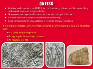 GNEISS
 Gneissic rocks are rich in SILICA i.e. predominantly Quartz and Feldspars along
with garnet, pyroxene, Hornblende etc.
 Non-porous and impermeable nature increases the strength of the rock
 Foliated character to some extend improves workability
 Load perpendicular to foliated planes gives more stronger foundation
If mineral assemblage is more or less similar to Granite (with less % mafic minerals)
then:
It is used as building stone
As aggregate for making concrete
As road metals etc.
 