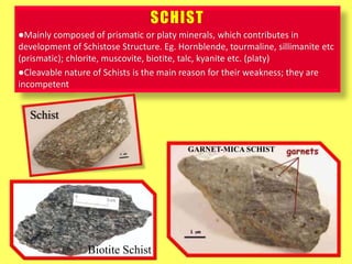 SCHIST
Mainly composed of prismatic or platy minerals, which contributes in
development of Schistose Structure. Eg. Hornblende, tourmaline, sillimanite etc
(prismatic); chlorite, muscovite, biotite, talc, kyanite etc. (platy)
Cleavable nature of Schists is the main reason for their weakness; they are
incompetent
GARNET-MICA SCHIST
Schist
Biotite Schist
 