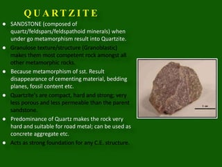 Q U A R T Z I T E
 SANDSTONE (composed of
quartz/feldspars/feldspathoid minerals) when
under go metamorphism result into Quartzite.
 Granulose texture/structure (Granoblastic)
makes them most competent rock amongst all
other metamorphic rocks.
 Because metamorphism of sst. Result
disappearance of cementing material, bedding
planes, fossil content etc.
 Quartzite's are compact, hard and strong; very
less porous and less permeable than the parent
sandstone.
 Predominance of Quartz makes the rock very
hard and suitable for road metal; can be used as
concrete aggregate etc.
 Acts as strong foundation for any C.E. structure.
 