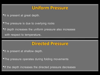 •It is present at great depth.
•The pressure is due to overlying rocks
•If depth increases the uniform pressure also increases
with respect to temperature.
•It is present at shallow depth.
•The pressure operates during folding movements
•If the depth increases the directed pressure decreases
 
