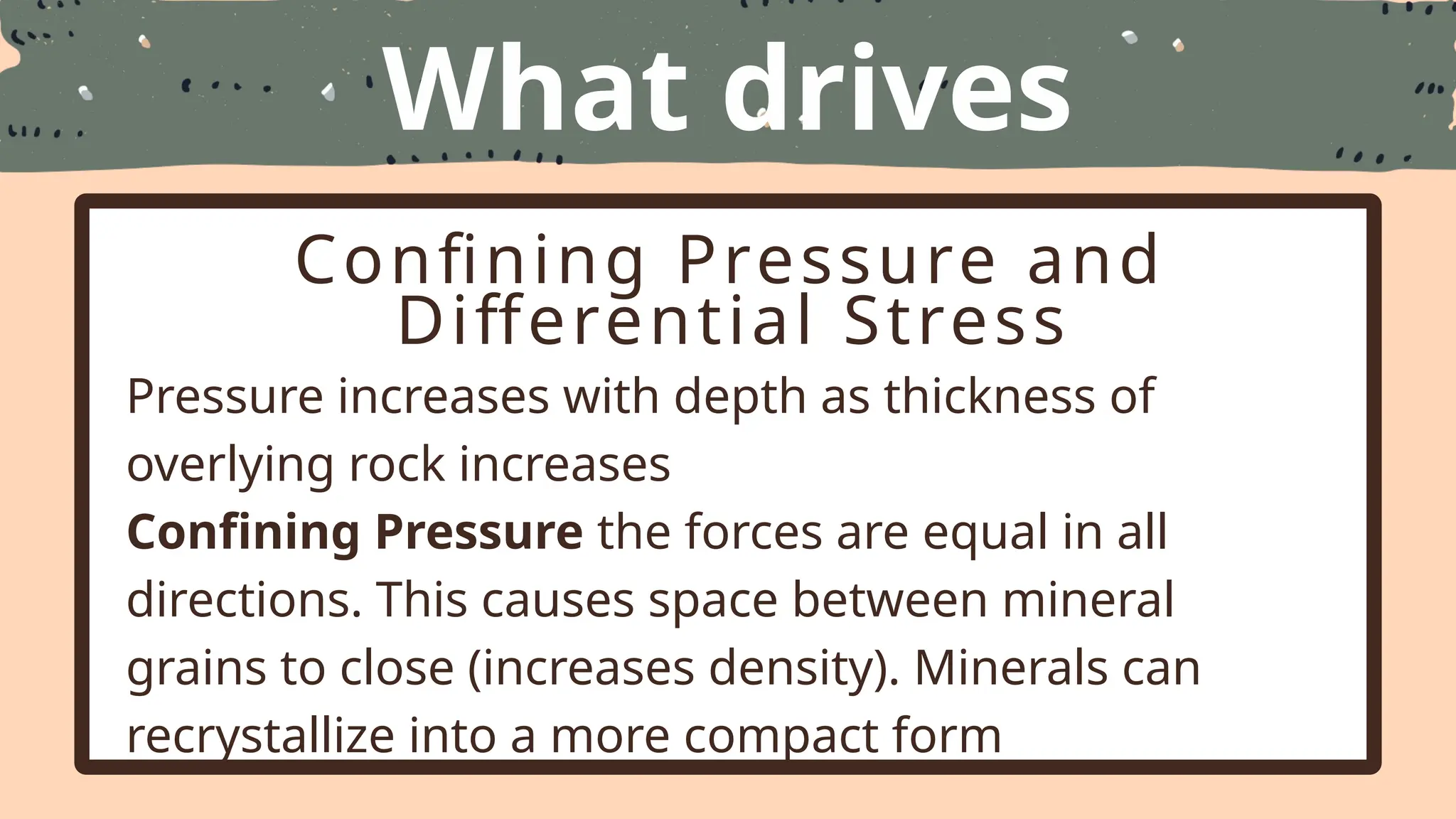 What drives
Metamorphism
Confining Pressure and
Differential Stress
Pressure increases with depth as thickness of
overlying rock increases
Confining Pressure the forces are equal in all
directions. This causes space between mineral
grains to close (increases density). Minerals can
recrystallize into a more compact form
 