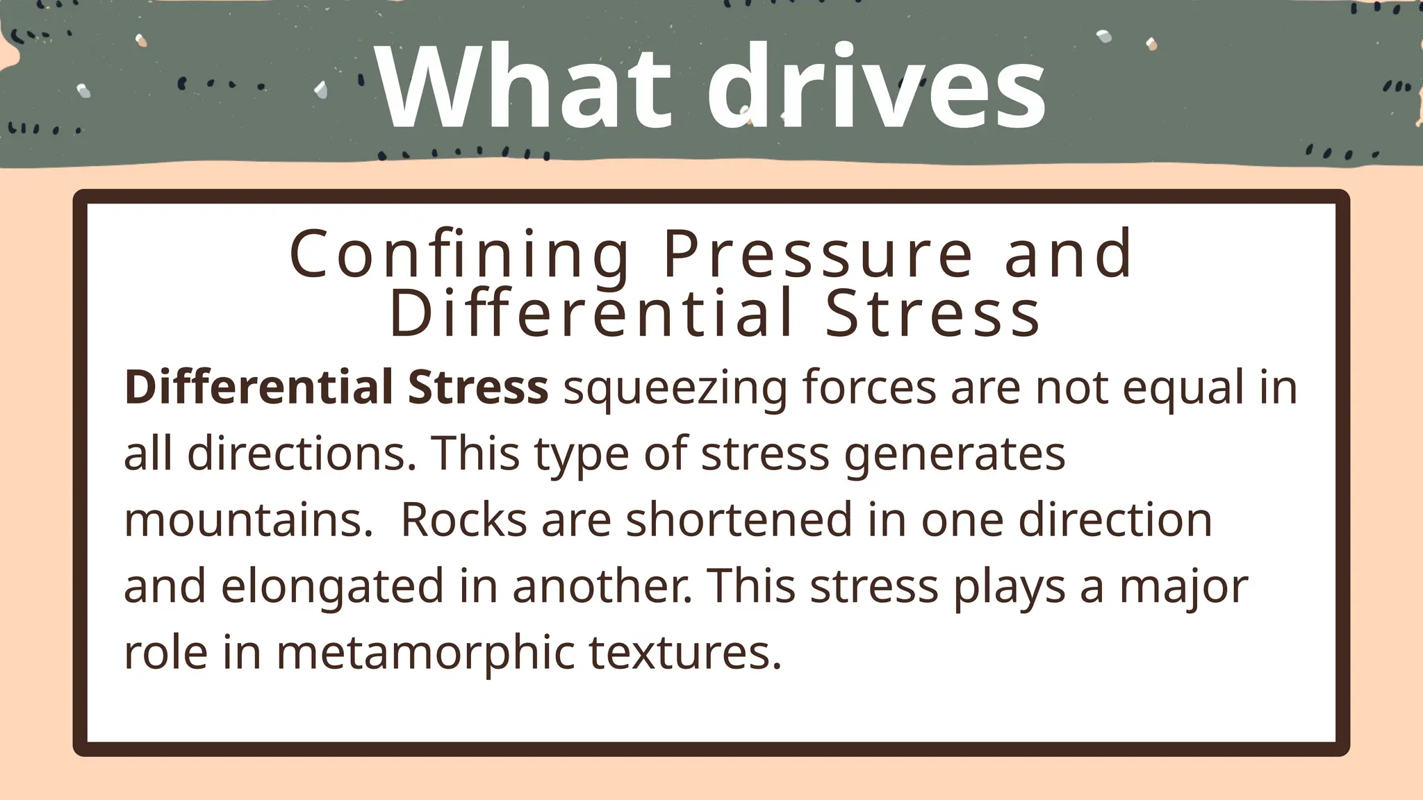 What drives
Metamorphism
Confining Pressure and
Differential Stress
Differential Stress squeezing forces are not equal in
all directions. This type of stress generates
mountains. Rocks are shortened in one direction
and elongated in another. This stress plays a major
role in metamorphic textures.
 