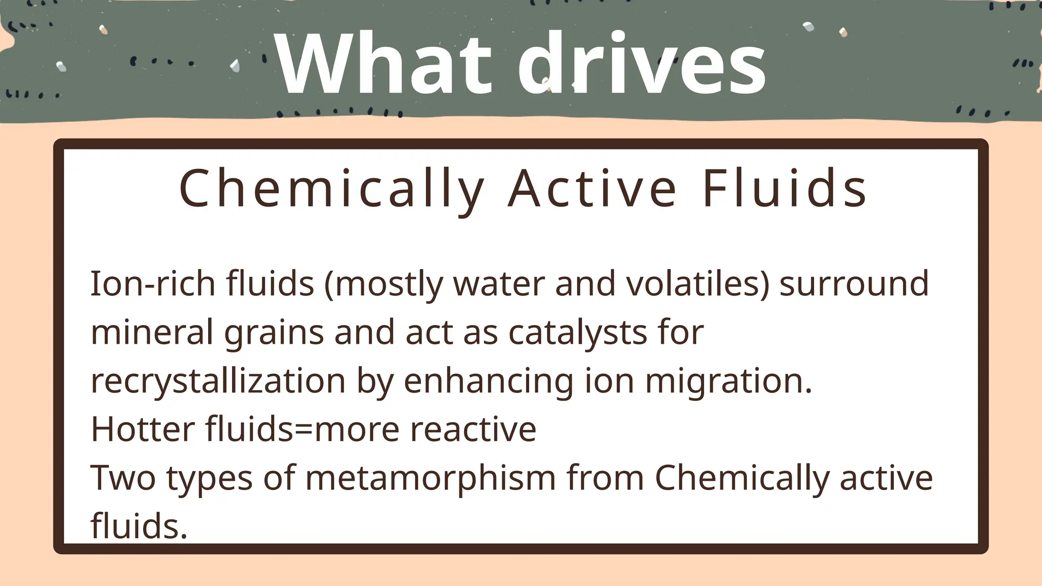 What drives
Metamorphism
Chemically Active Fluids
Ion-rich fluids (mostly water and volatiles) surround
mineral grains and act as catalysts for
recrystallization by enhancing ion migration.
Hotter fluids=more reactive
Two types of metamorphism from Chemically active
fluids.
 