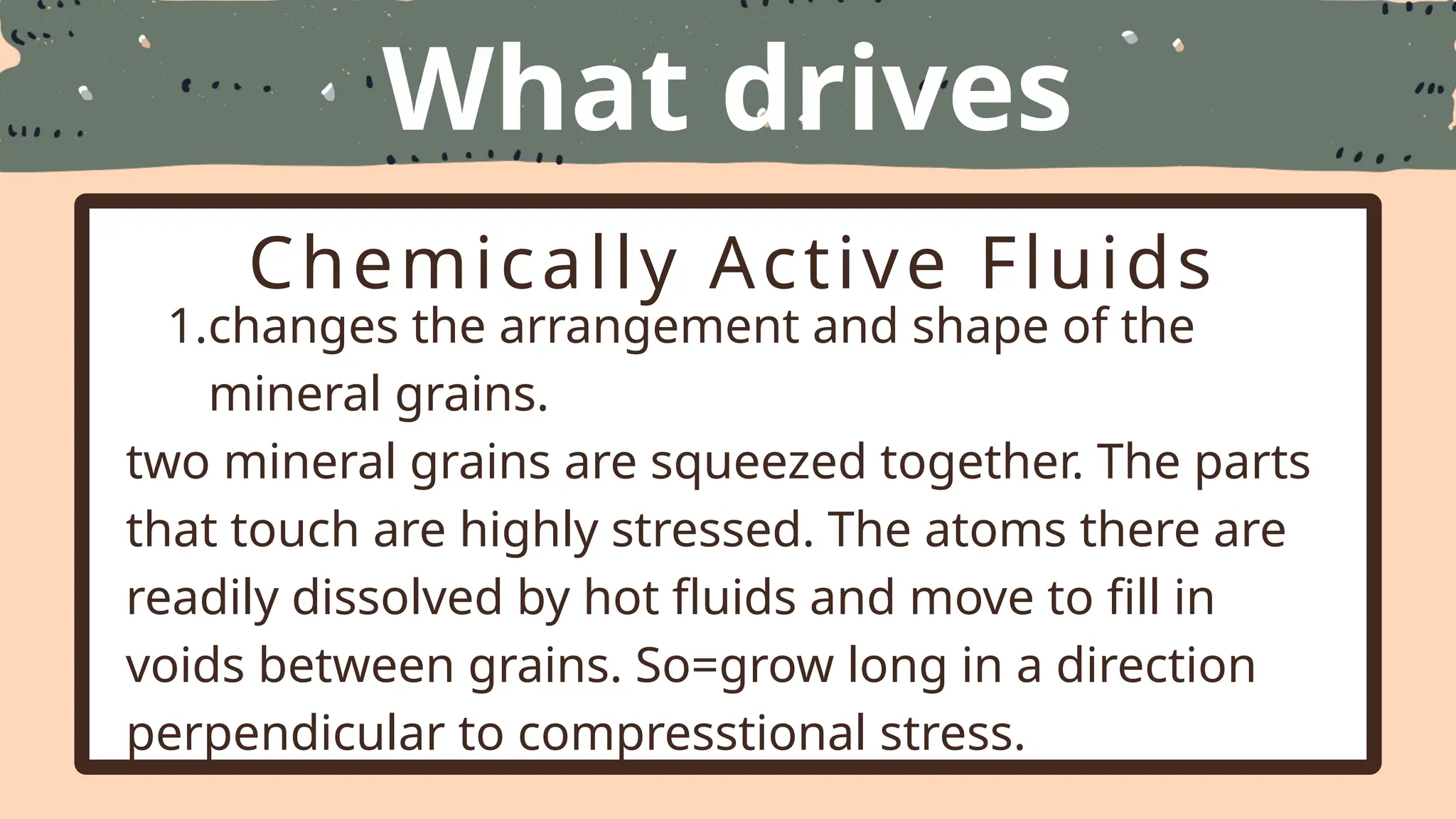 What drives
Metamorphism
Chemically Active Fluids
1.changes the arrangement and shape of the
mineral grains.
two mineral grains are squeezed together. The parts
that touch are highly stressed. The atoms there are
readily dissolved by hot fluids and move to fill in
voids between grains. So=grow long in a direction
perpendicular to compresstional stress.
 