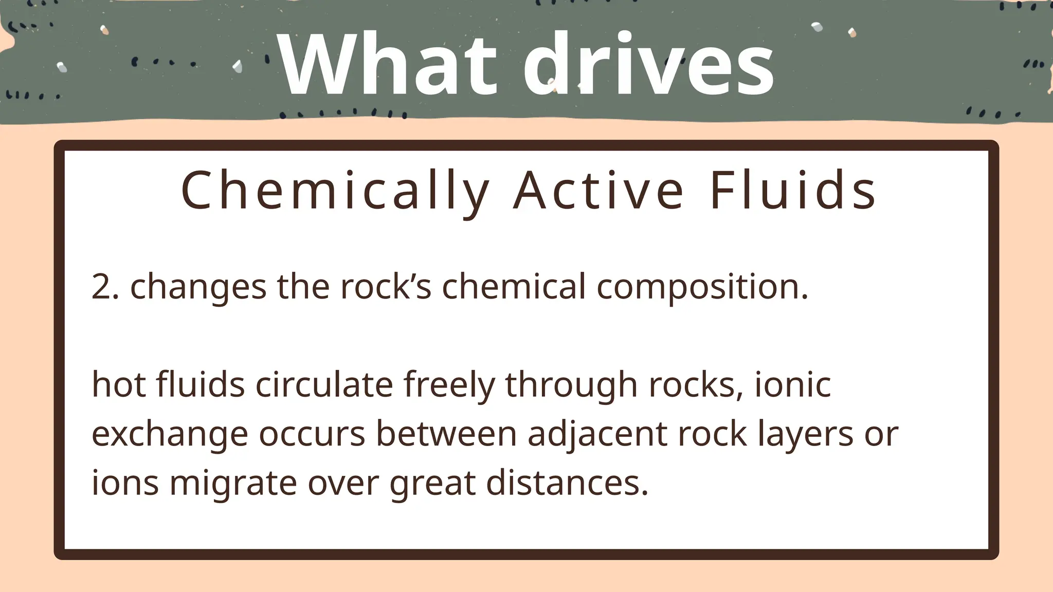 What drives
Metamorphism
Chemically Active Fluids
2. changes the rock’s chemical composition.
hot fluids circulate freely through rocks, ionic
exchange occurs between adjacent rock layers or
ions migrate over great distances.
 
