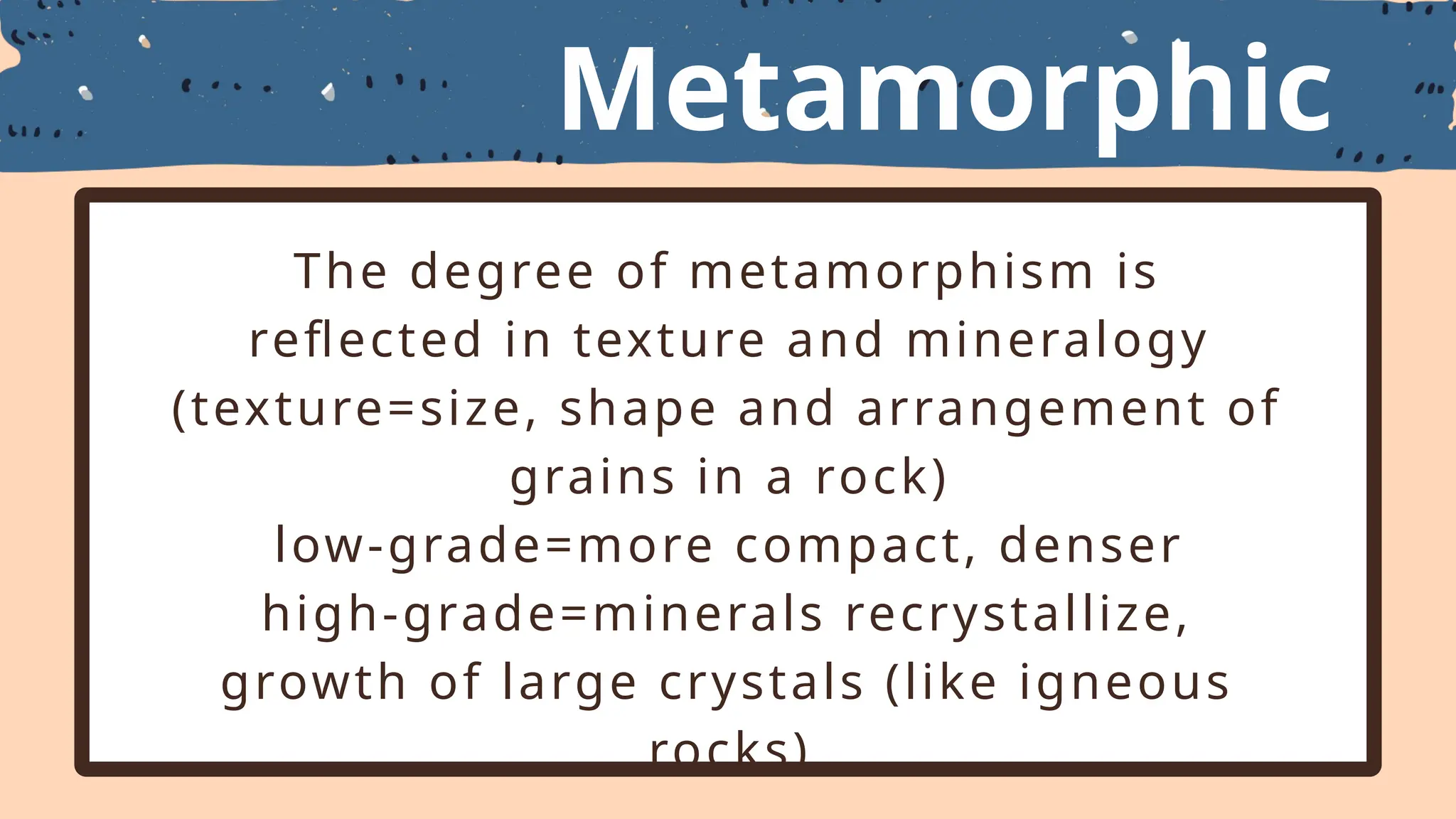 Metamorphic
Textures
The degree of metamorphism is
reflected in texture and mineralogy
(texture=size, shape and arrangement of
grains in a rock)
low-grade=more compact, denser
high-grade=minerals recrystallize,
growth of large crystals (like igneous
rocks)
 