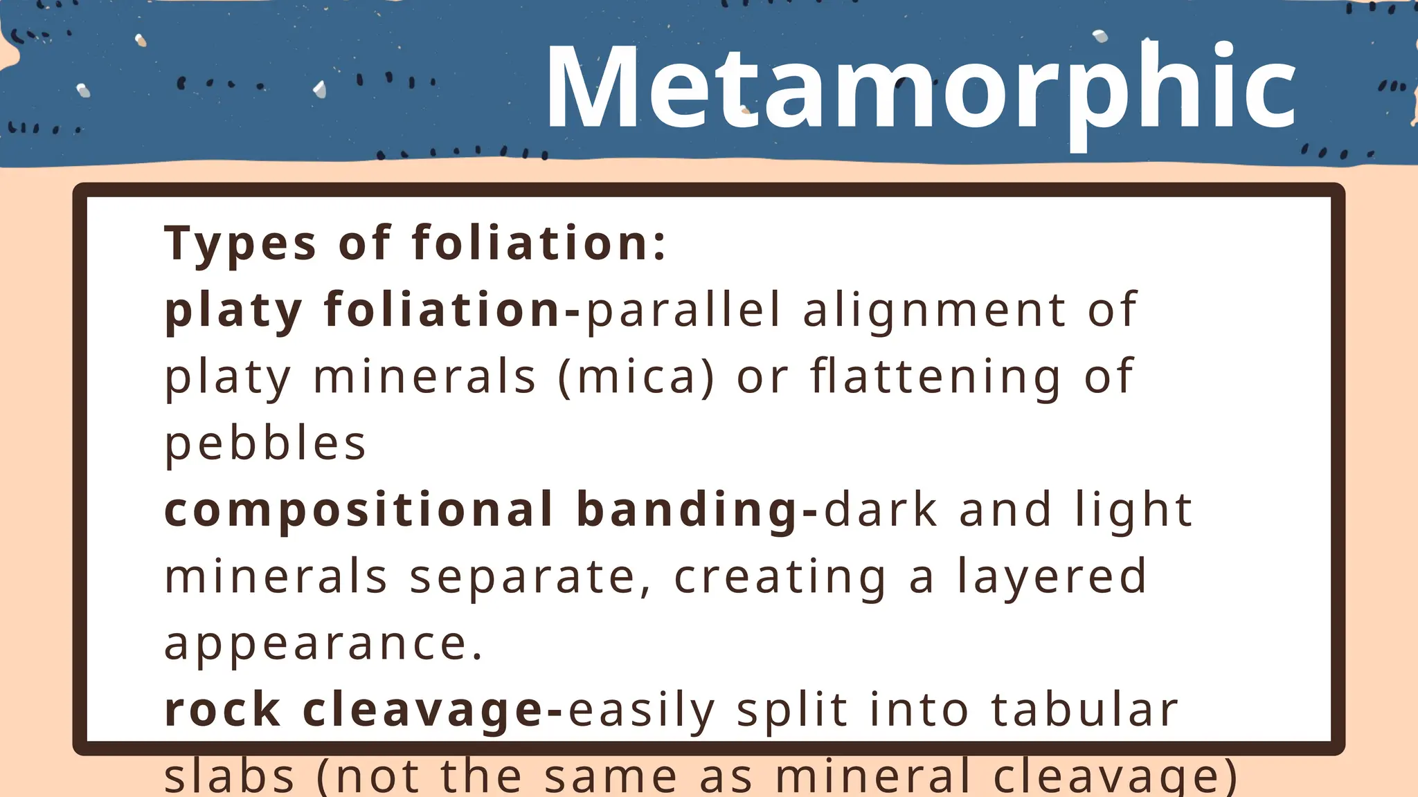 Metamorphic
Textures
Types of foliation:
platy foliation-parallel alignment of
platy minerals (mica) or flattening of
pebbles
compositional banding-dark and light
minerals separate, creating a layered
appearance.
rock cleavage-easily split into tabular
slabs (not the same as mineral cleavage)
 