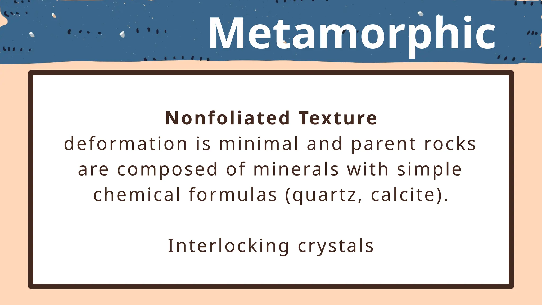 Metamorphic
Textures
Nonfoliated Texture
deformation is minimal and parent rocks
are composed of minerals with simple
chemical formulas (quartz, calcite).
Interlocking crystals
 