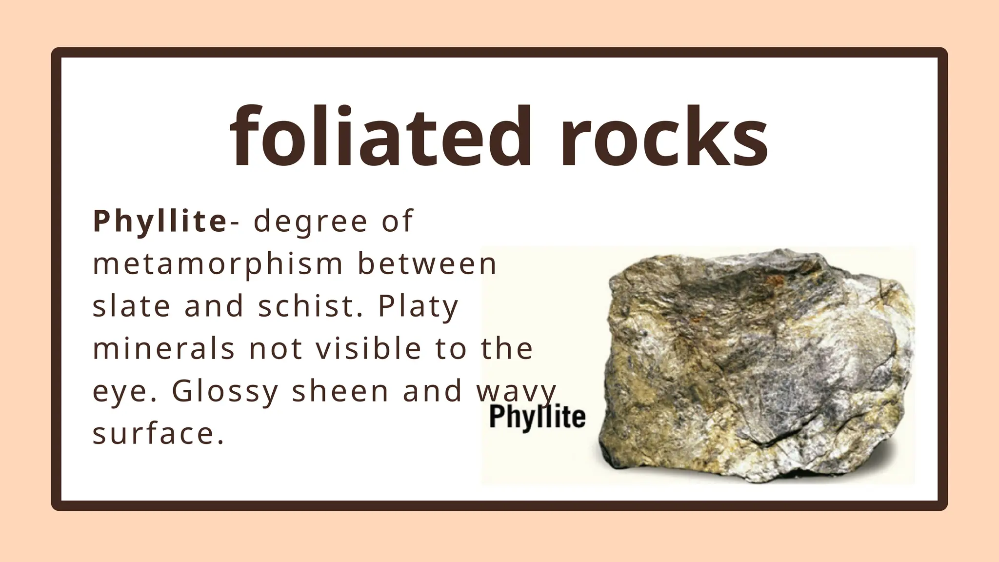 foliated rocks
Phyllite- degree of
metamorphism between
slate and schist. Platy
minerals not visible to the
eye. Glossy sheen and wavy
surface.
 